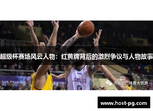 超级杯赛场风云人物：红黄牌背后的激烈争议与人物故事
